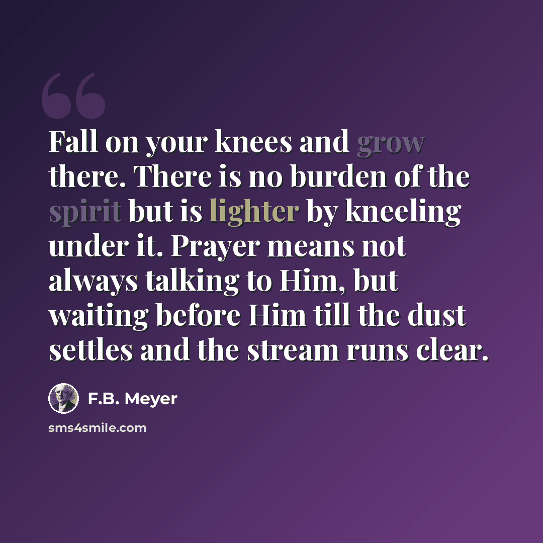 “Fall on your knees and grow there. There is no burden of the spirit but is lighter by kneeling under it. Prayer means not always talking to Him, but waiting before Him till the dust settles and the stream runs clear.” quote by F.B. Meyer