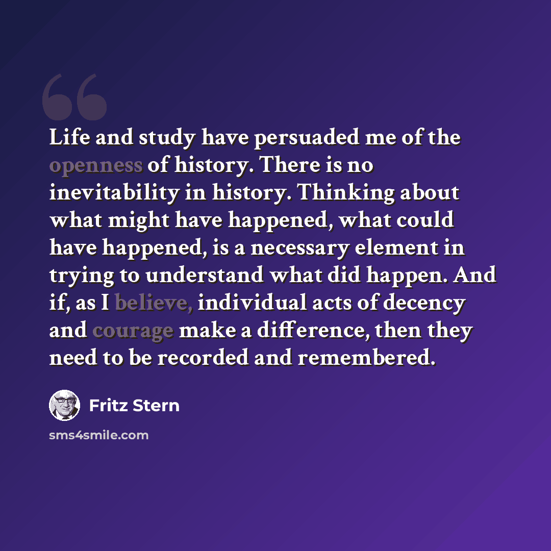 “Life and study have persuaded me of the openness of history. There is no inevitability in history. Thinking about what might have happened, what could have happened, is a necessary element in trying to understand what did happen. And if, as I believe, individual acts of decency and courage make a…” quote by Fritz Stern