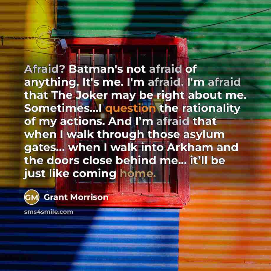 “Afraid? Batman's not afraid of anything. It's me. I'm afraid. I'm afraid that The Joker may be right about me. Sometimes…I question the rationality of my actions. And I’m afraid that when I walk through those asylum gates... when I walk into Arkham and the doors close behind me... it’ll be just…” quote by Grant Morrison