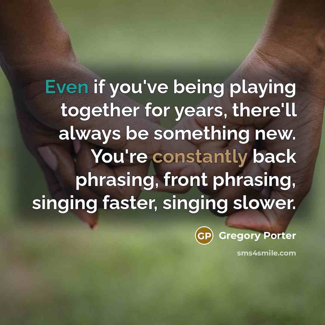 “Even if you've being playing together for years, there'll always be something new. You're constantly back phrasing, front phrasing, singing faster, singing slower.” quote by Gregory Porter