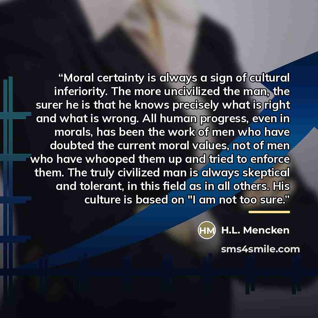 “Moral certainty is always a sign of cultural inferiority. The more uncivilized the man, the surer he is that he knows precisely what is right and what is wrong. All human progress, even in morals, has been the work of men who have doubted the current moral values, not of men who have whooped them…” quote by H.L. Mencken