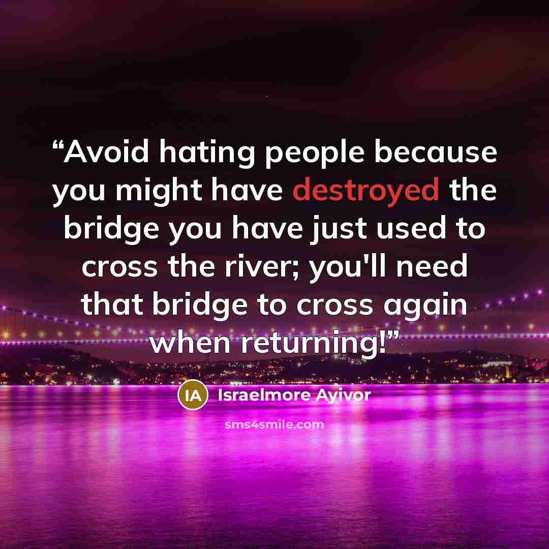 “Avoid hating people because you might have destroyed the bridge you have just used to cross the river; you'll need that bridge to cross again when returning!” quote by israelmore ayivor