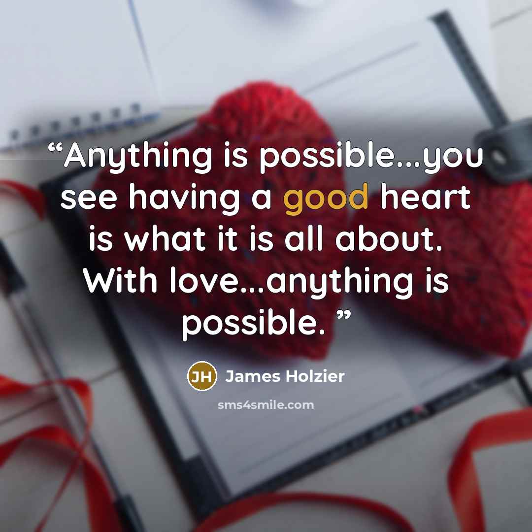 “Anything is possible...you see having a good heart is what it is all about. With love...anything is possible.” quote by James Holzier