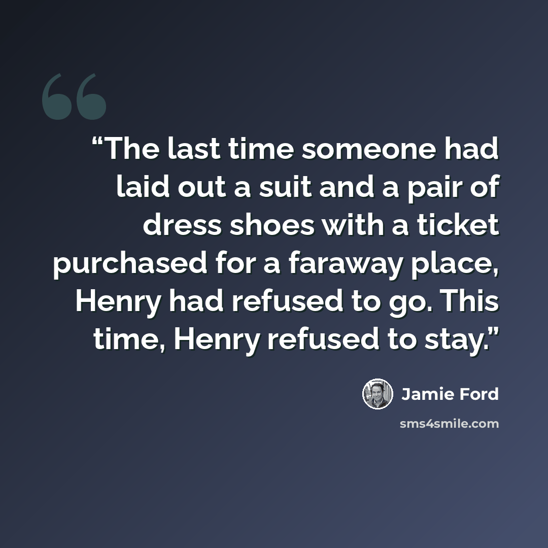 “The last time someone had laid out a suit and a pair of dress shoes with a ticket purchased for a faraway place, Henry had refused to go. This time, Henry refused to stay.” quote by Jamie Ford