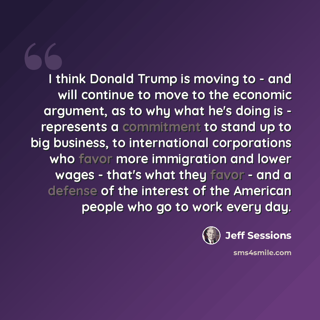 “I think Donald Trump is moving to - and will continue to move to the economic argument, as to why what he's doing is - represents a commitment to stand up to big business, to international corporations who favor more immigration and lower wages - that's what they favor - and a defense of the…” quote by Jeff Sessions