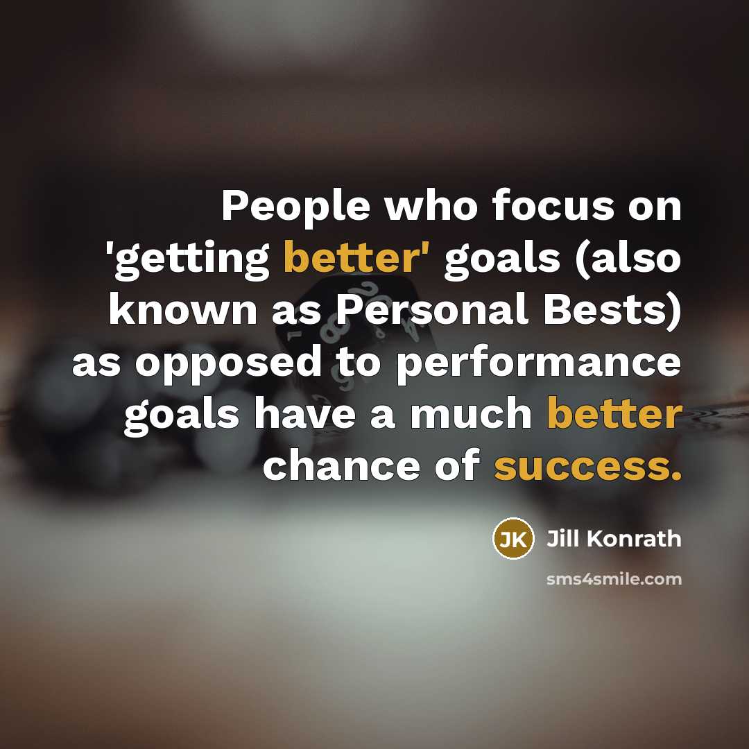 “People who focus on 'getting better' goals (also known as Personal Bests) as opposed to performance goals have a much better chance of success.” quote by Jill Konrath