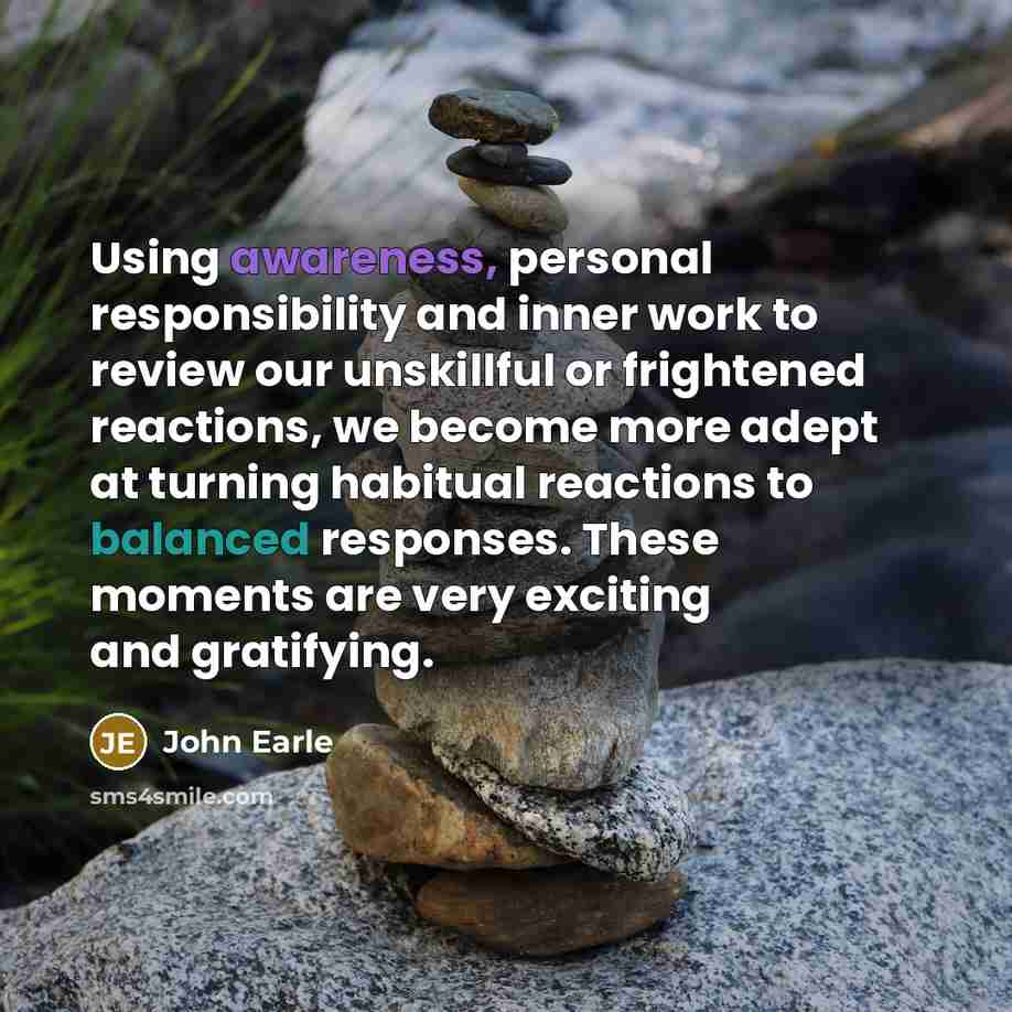 “Using awareness, personal responsibility and inner work to review our unskillful or frightened reactions, we become more adept at turning habitual reactions to balanced responses. These moments are very exciting and gratifying.” quote by John Earle