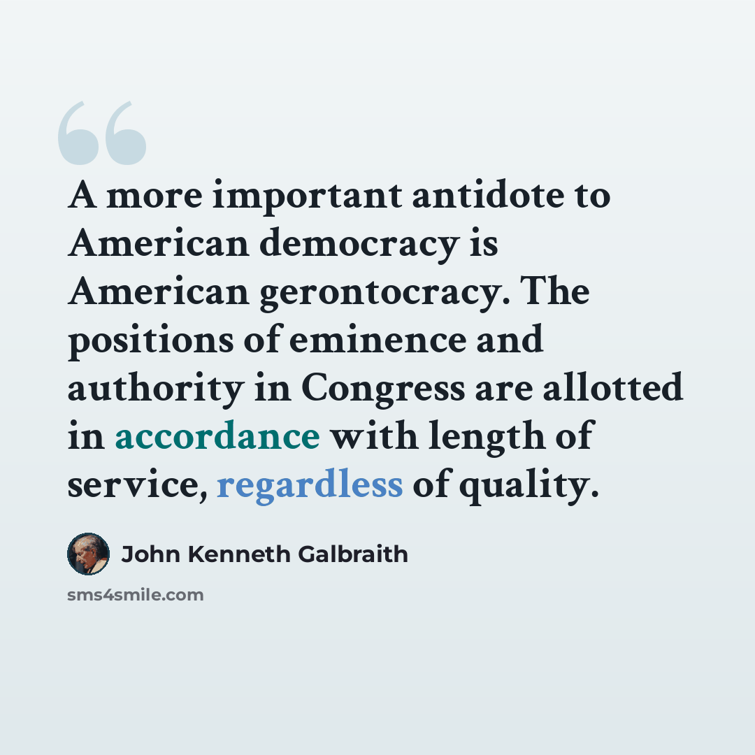 “A more important antidote to American democracy is American gerontocracy. The positions of eminence and authority in Congress are allotted in accordance with length of service, regardless of quality.” quote by John Kenneth Galbraith