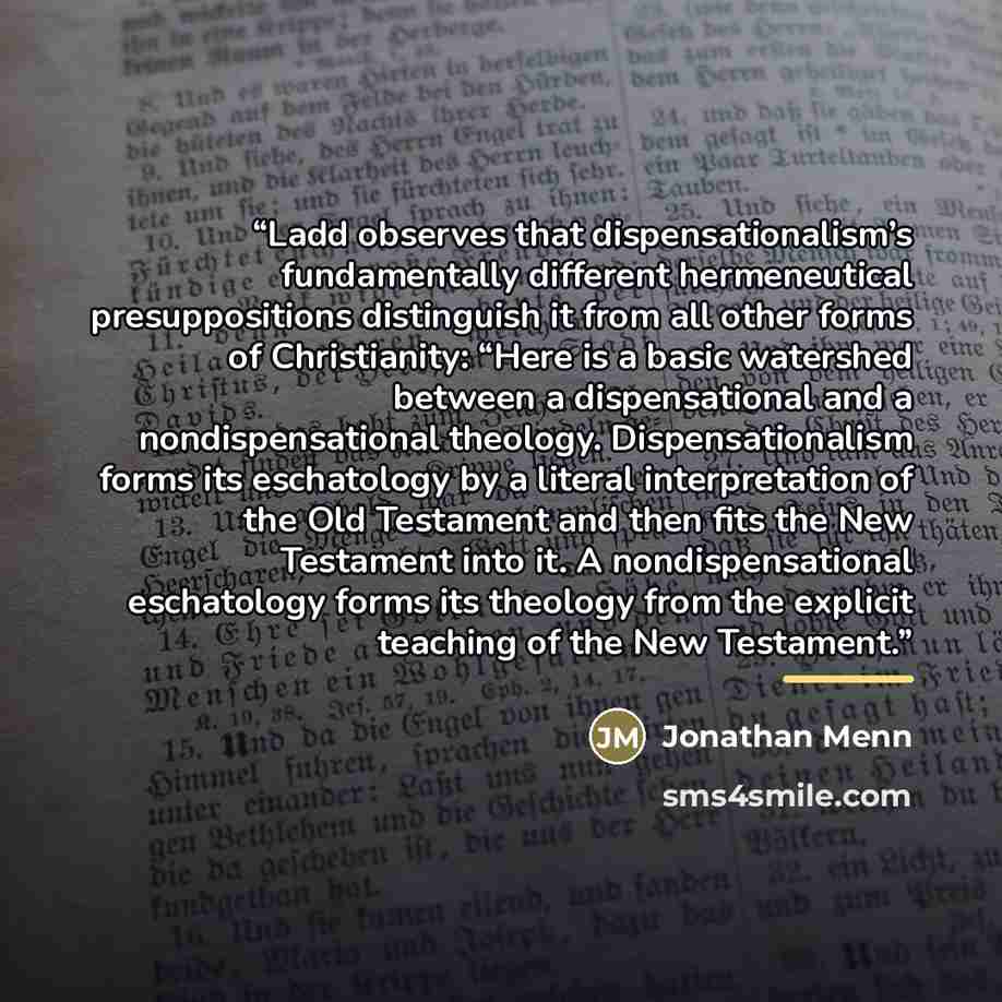 “Ladd observes that dispensationalism’s fundamentally different hermeneutical presuppositions distinguish it from all other forms of Christianity: “Here is a basic watershed between a dispensational and a nondispensational theology. Dispensationalism forms its eschatology by a literal…” quote by Jonathan Menn