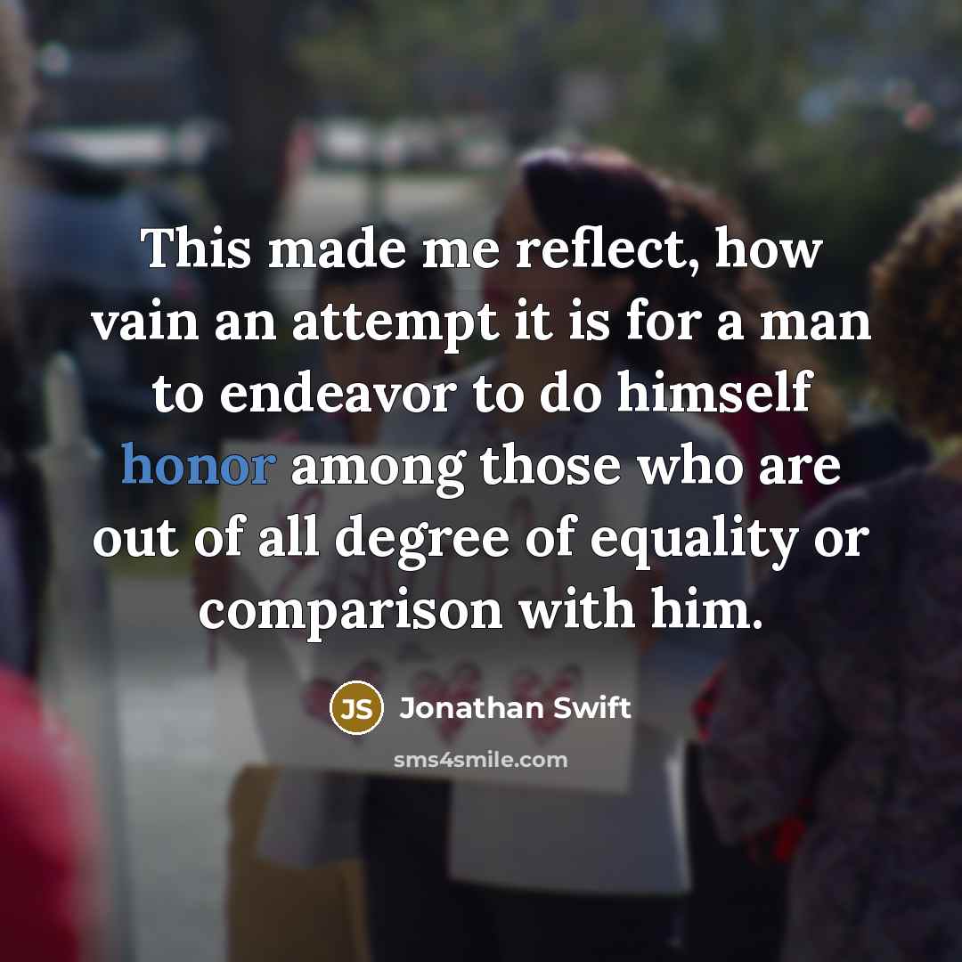 “This made me reflect, how vain an attempt it is for a man to endeavor to do himself honor among those who are out of all degree of equality or comparison with him.” quote by Jonathan Swift