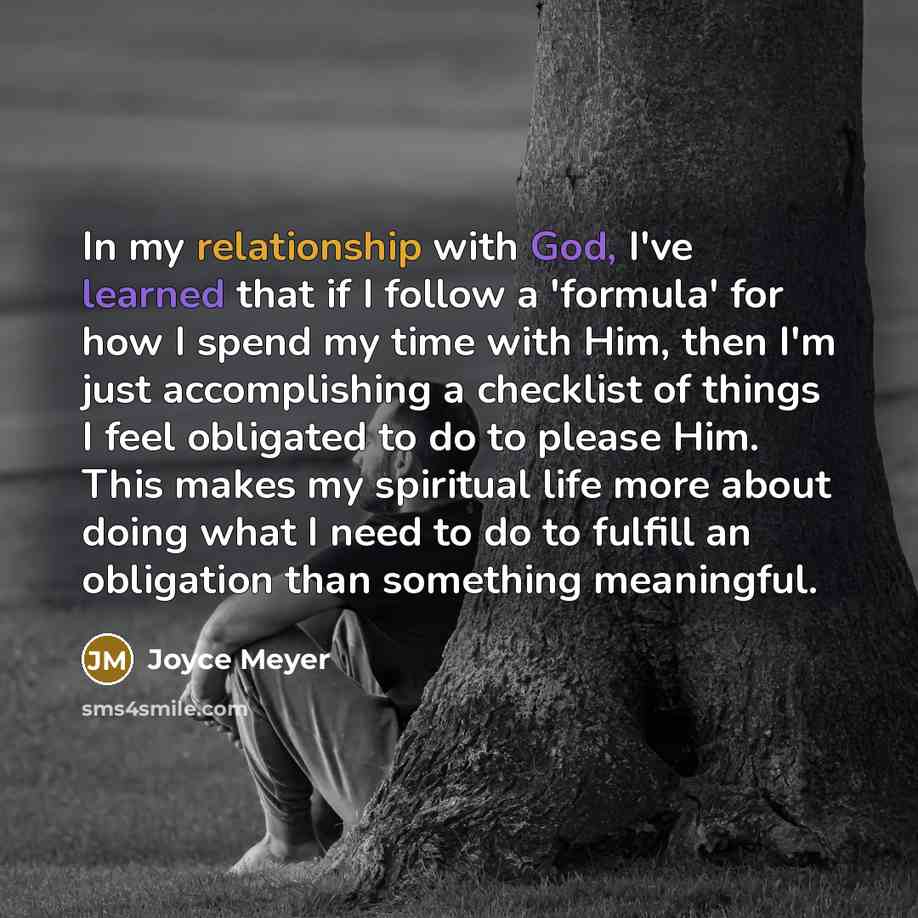 “In my relationship with God, I've learned that if I follow a 'formula' for how I spend my time with Him, then I'm just accomplishing a checklist of things I feel obligated to do to please Him. This makes my spiritual life more about doing what I need to do to fulfill an obligation than something…” quote by Joyce Meyer