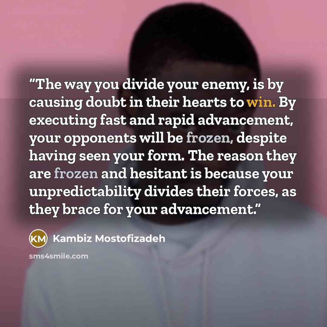 “The way you divide your enemy, is by causing doubt in their hearts to win. By executing fast and rapid advancement, your opponents will be frozen, despite having seen your form. The reason they are frozen and hesitant is because your unpredictability divides their forces, as they brace for your…” quote by Kambiz Mostofizadeh