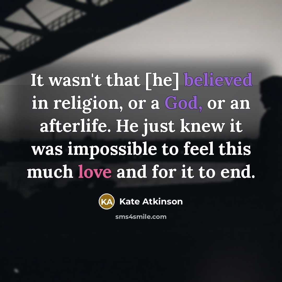 “It wasn't that [he] believed in religion, or a God, or an afterlife. He just knew it was impossible to feel this much love and for it to end.” quote by Kate Atkinson