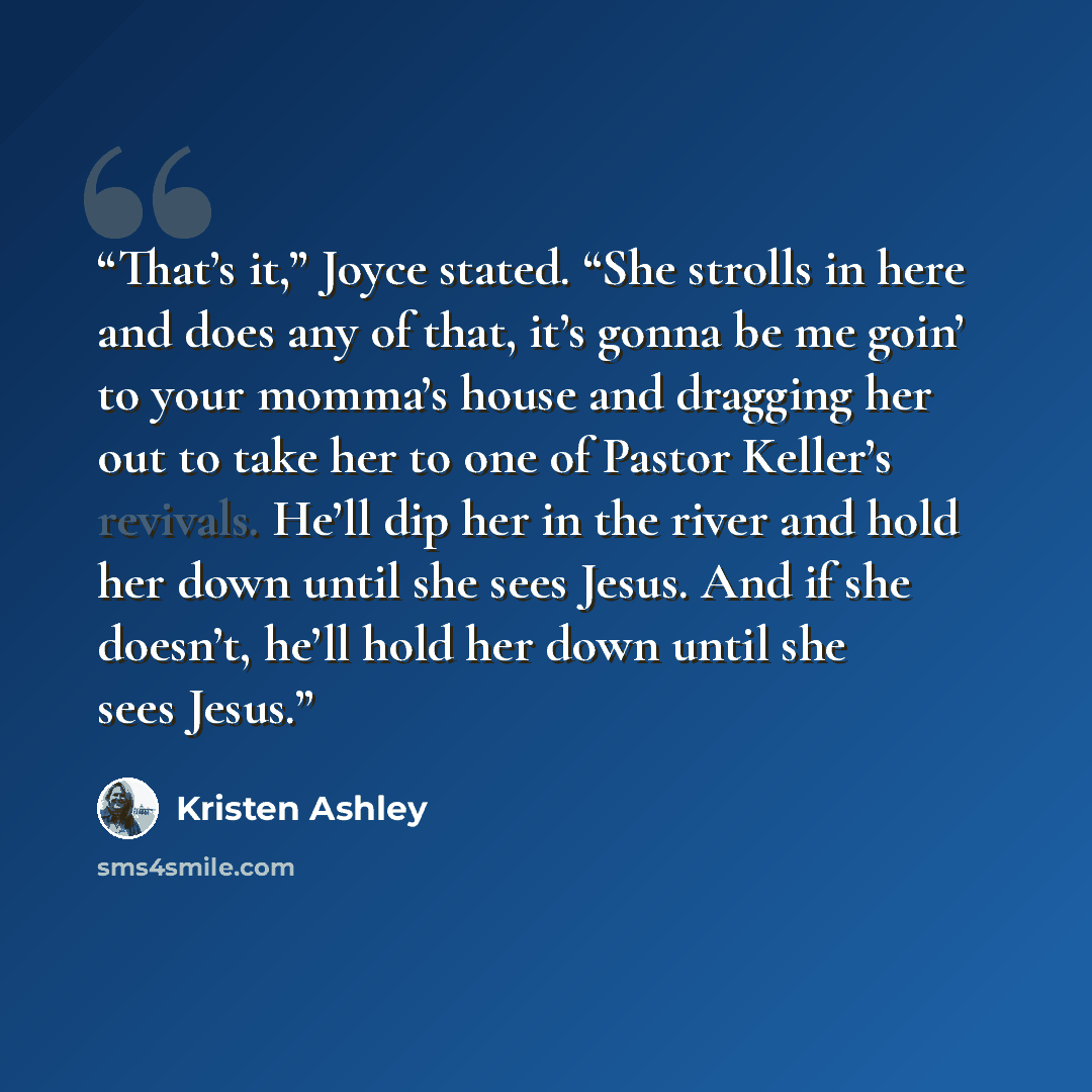“That’s it,” Joyce stated. “She strolls in here and does any of that, it’s gonna be me goin’ to your momma’s house and dragging her out to take her to one of Pastor Keller’s revivals. He’ll dip her in the river and hold her down until she sees Jesus. And if she doesn’t, he’ll hold her down until…” quote by Kristen Ashley