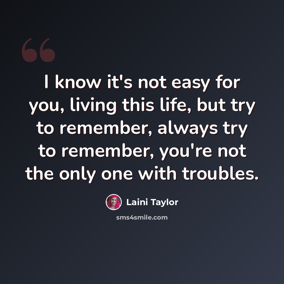 “I know it's not easy for you, living this life, but try to remember, always try to remember, you're not the only one with troubles.” quote by Laini Taylor