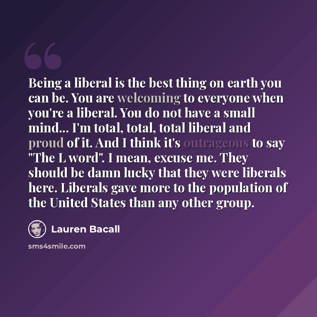 “Being a liberal is the best thing on earth you can be. You are welcoming to everyone when you're a liberal. You do not have a small mind... I'm total, total, total liberal and proud of it. And I think it's outrageous to say "The L word". I mean, excuse me. They should be damn lucky that they were…” quote by Lauren Bacall