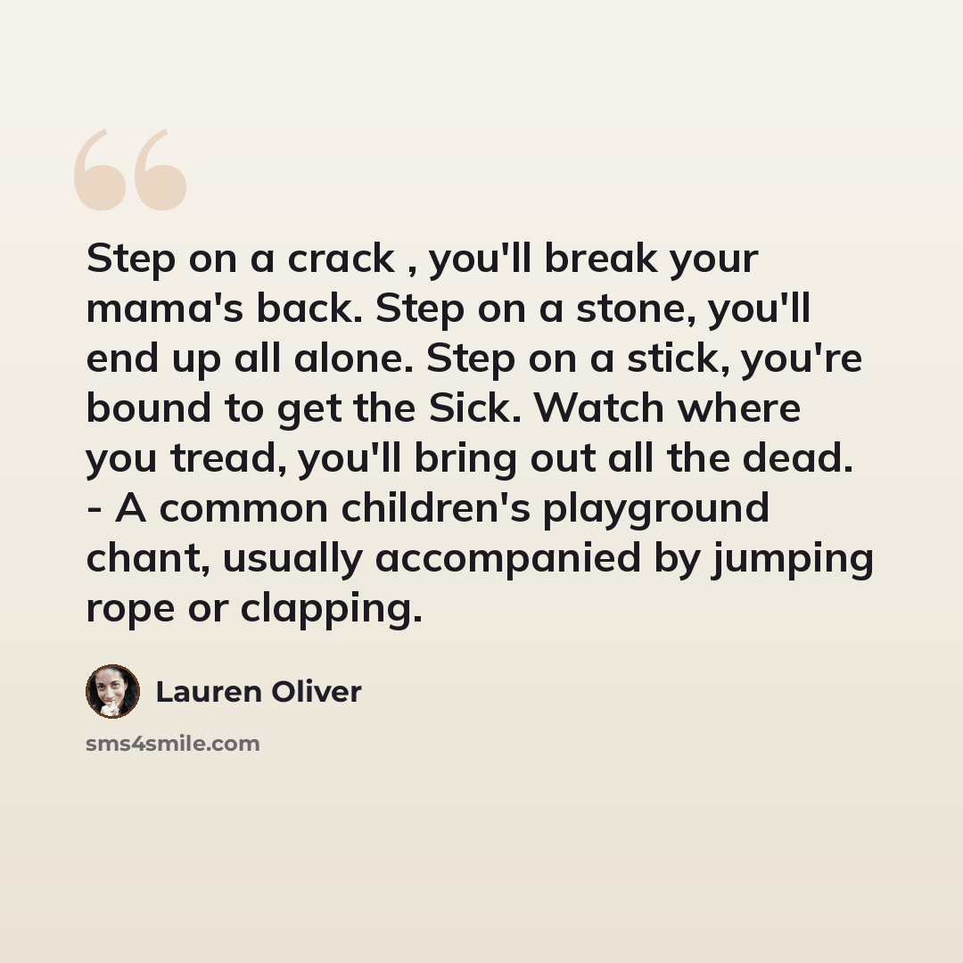 “Step on a crack , you'll break your mama's back. Step on a stone, you'll end up all alone. Step on a stick, you're bound to get the Sick. Watch where you tread, you'll bring out all the dead. - A common children's playground chant, usually accompanied by jumping rope or clapping.” quote by Lauren Oliver