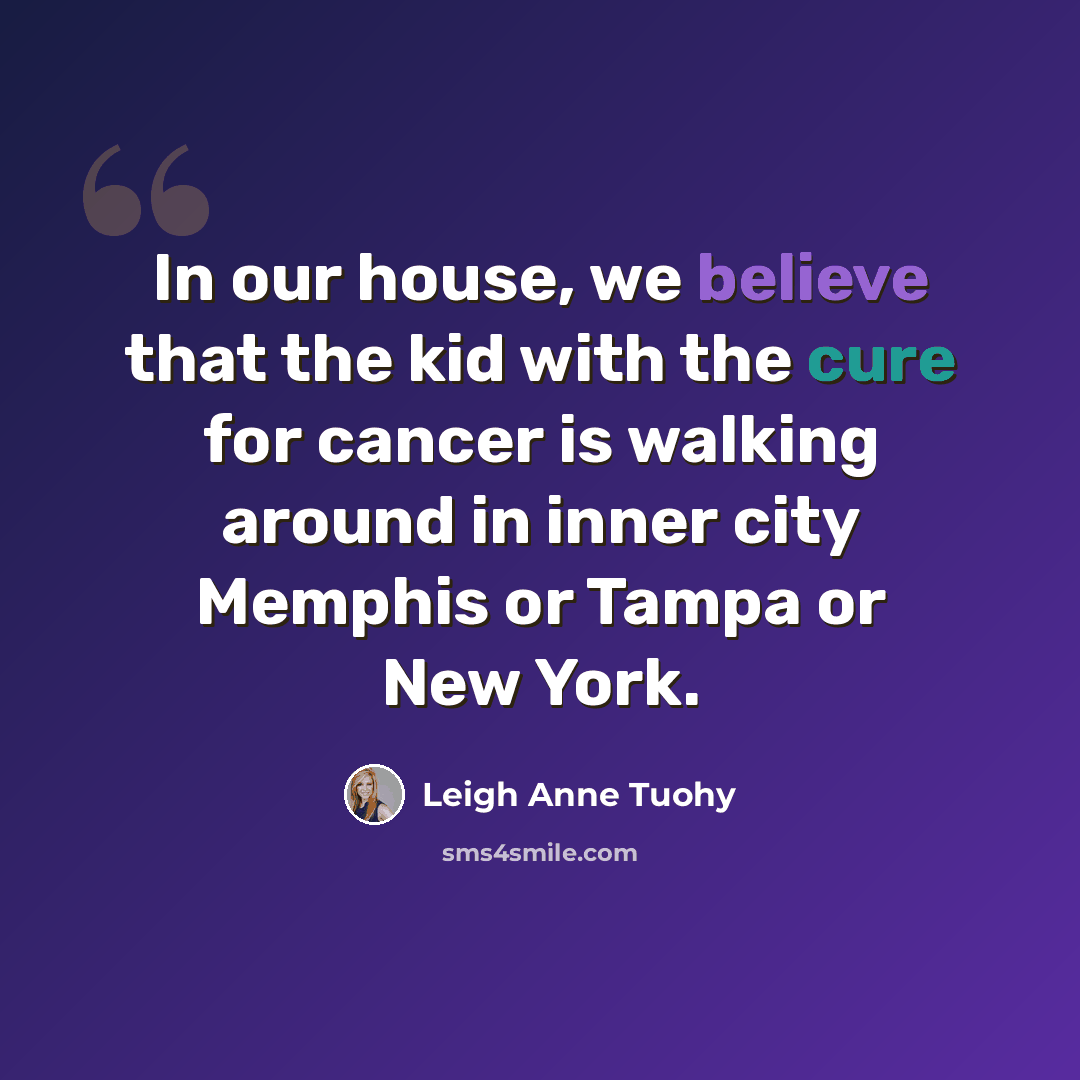 “In our house, we believe that the kid with the cure for cancer is walking around in inner city Memphis or Tampa or New York.” quote by Leigh Anne Tuohy