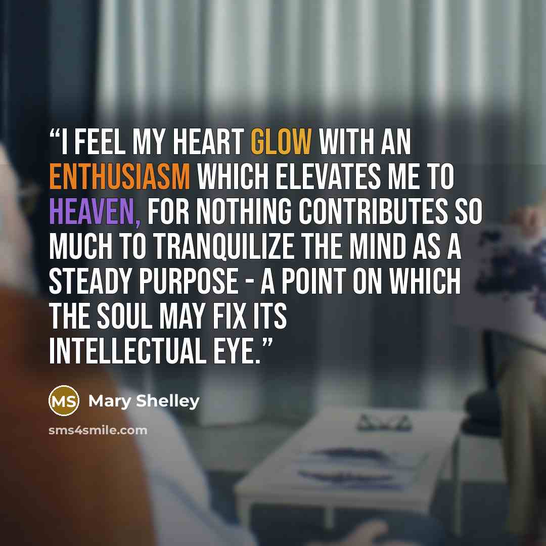 “I feel my heart glow with an enthusiasm which elevates me to heaven, for nothing contributes so much to tranquilize the mind as a steady purpose - a point on which the soul may fix its intellectual eye.” quote by Mary Shelley