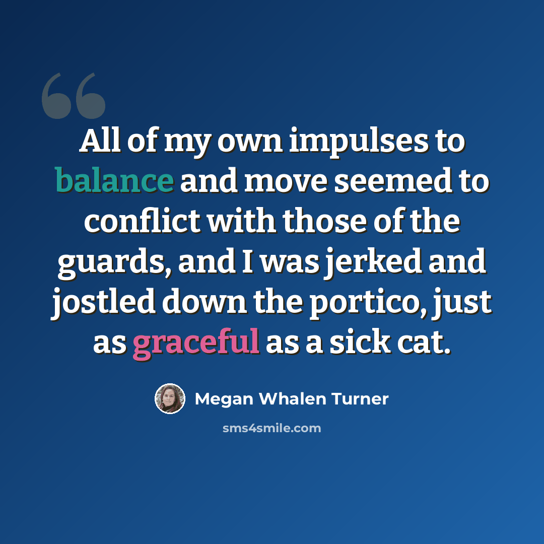 “All of my own impulses to balance and move seemed to conflict with those of the guards, and I was jerked and jostled down the portico, just as graceful as a sick cat.” quote by Megan Whalen Turner