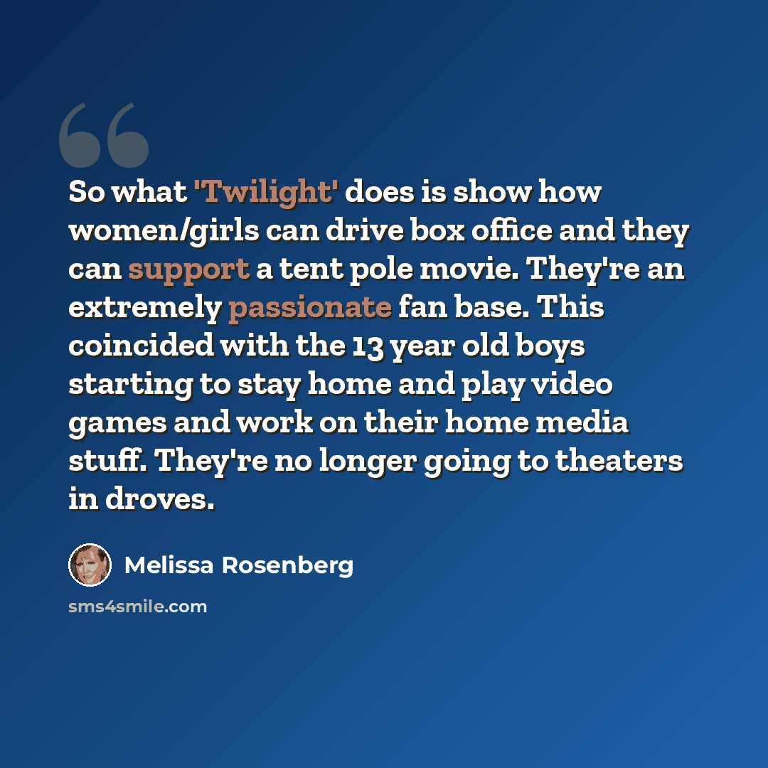 “So what 'Twilight' does is show how women/girls can drive box office and they can support a tent pole movie. They're an extremely passionate fan base. This coincided with the 13 year old boys starting to stay home and play video games and work on their home media stuff. They're no longer going to…” quote by Melissa Rosenberg