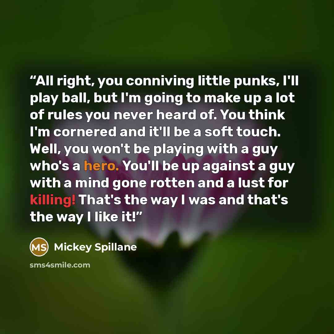 “All right, you conniving little punks, I'll play ball, but I'm going to make up a lot of rules you never heard of. You think I'm cornered and it'll be a soft touch. Well, you won't be playing with a guy who's a hero. You'll be up against a guy with a mind gone rotten and a lust for killing! That's…” quote by Mickey Spillane