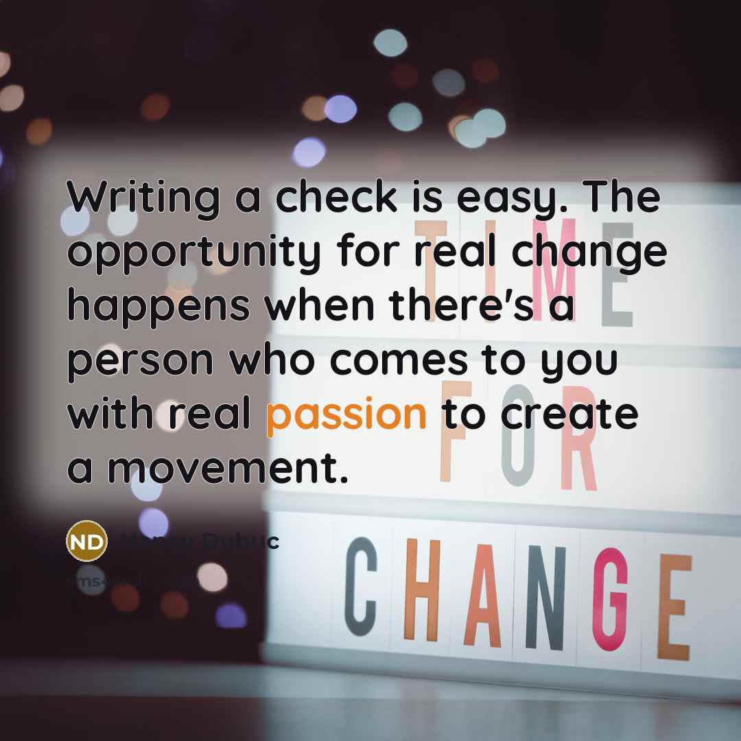 “Writing a check is easy. The opportunity for real change happens when there's a person who comes to you with real passion to create a movement.” quote by Nancy Dubuc