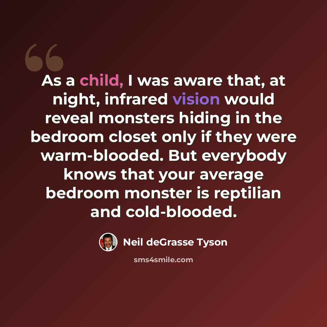 “As a child, I was aware that, at night, infrared vision would reveal monsters hiding in the bedroom closet only if they were warm-blooded. But everybody knows that your average bedroom monster is reptilian and cold-blooded.” quote by Neil deGrasse Tyson