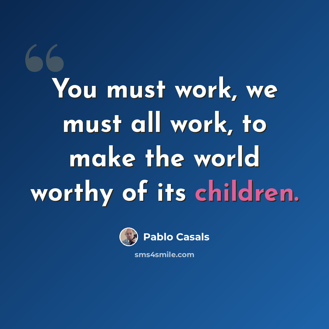 “You must work, we must all work, to make the world worthy of its children.” quote by Pablo Casals