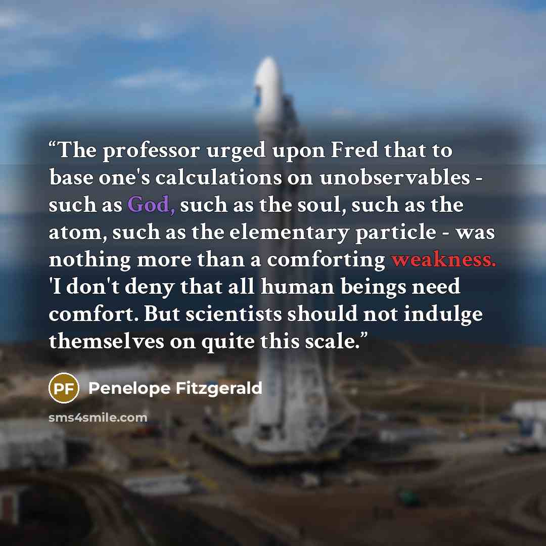 “The professor urged upon Fred that to base one's calculations on unobservables - such as God, such as the soul, such as the atom, such as the elementary particle - was nothing more than a comforting weakness. 'I don't deny that all human beings need comfort. But scientists should not indulge…” quote by Penelope Fitzgerald