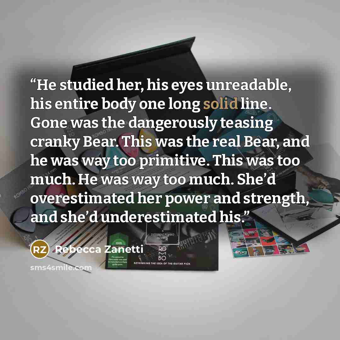 “He studied her, his eyes unreadable, his entire body one long solid line. Gone was the dangerously teasing cranky Bear. This was the real Bear, and he was way too primitive. This was too much. He was way too much. She’d overestimated her power and strength, and she’d underestimated his.” quote by Rebecca Zanetti