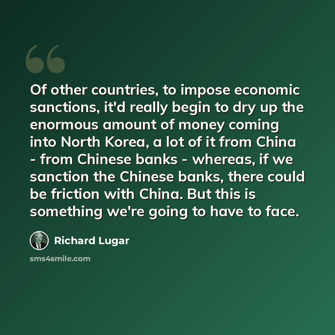 “Of other countries, to impose economic sanctions, it'd really begin to dry up the enormous amount of money coming into North Korea, a lot of it from China - from Chinese banks - whereas, if we sanction the Chinese banks, there could be friction with China. But this is something we're going to have…” quote by Richard Lugar