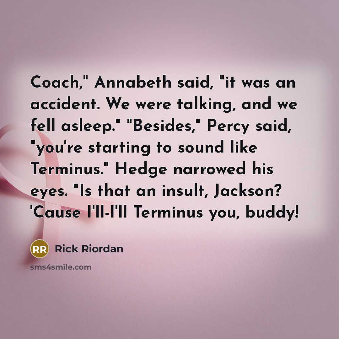 “Coach," Annabeth said, "it was an accident. We were talking, and we fell asleep." "Besides," Percy said, "you're starting to sound like Terminus." Hedge narrowed his eyes. "Is that an insult, Jackson? 'Cause I'll-I'll Terminus you, buddy!” quote by Rick Riordan
