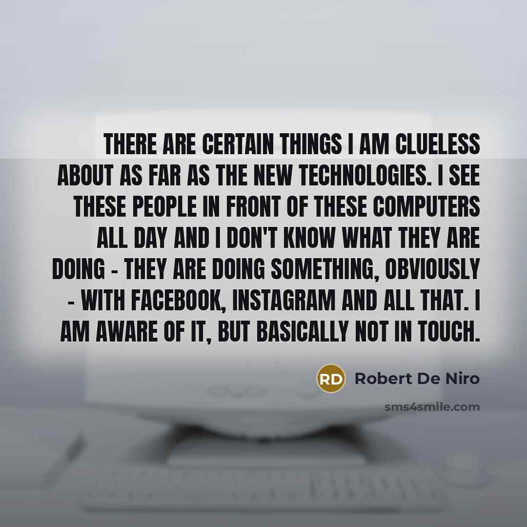 “There are certain things I am clueless about as far as the new technologies. I see these people in front of these computers all day and I don't know what they are doing - they are doing something, obviously - with Facebook, Instagram and all that. I am aware of it, but basically not in touch.” quote by Robert De Niro