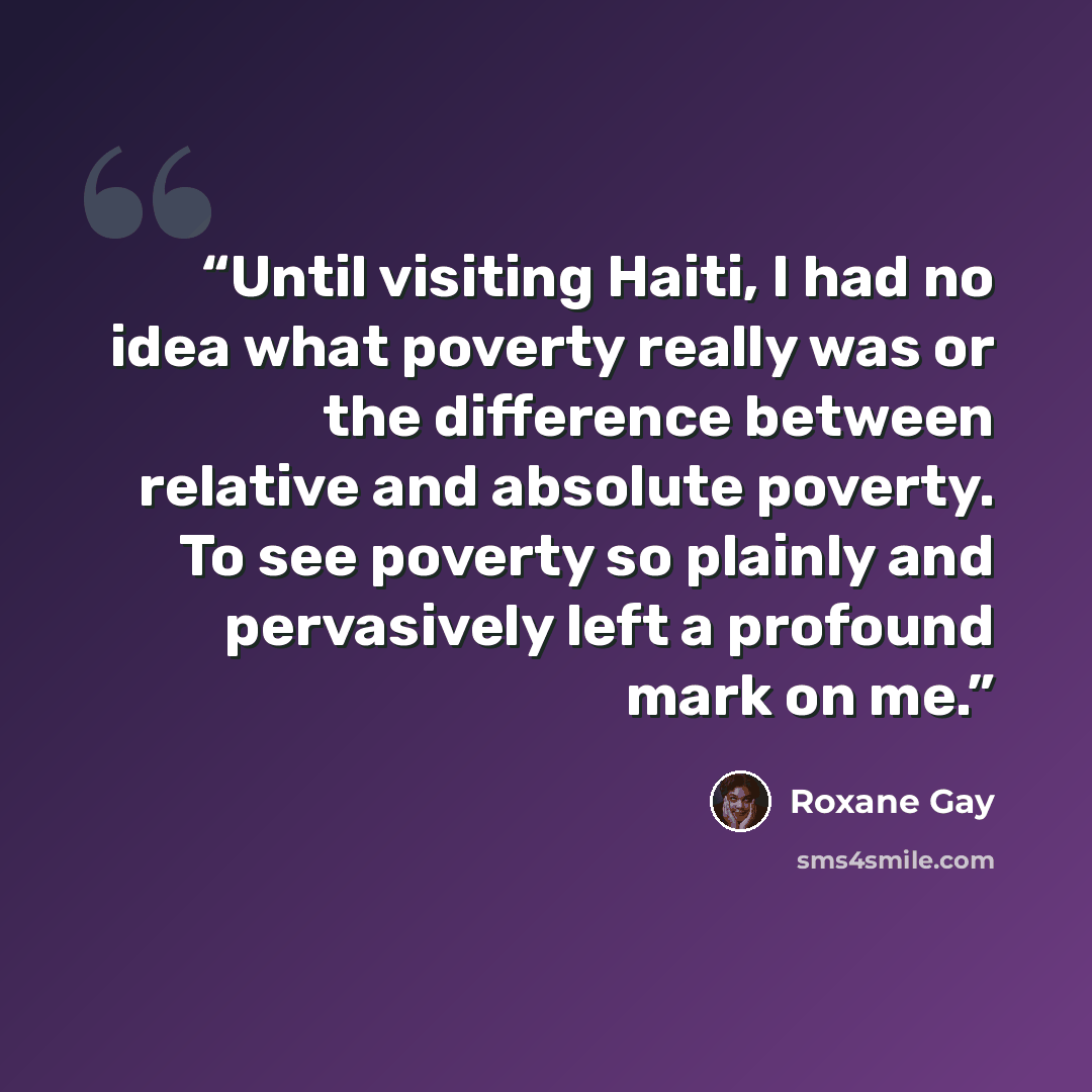 “Until visiting Haiti, I had no idea what poverty really was or the difference between relative and absolute poverty. To see poverty so plainly and pervasively left a profound mark on me.” quote by Roxane Gay