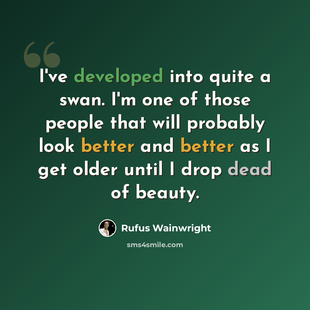 “I've developed into quite a swan. I'm one of those people that will probably look better and better as I get older until I drop dead of beauty.” quote by Rufus Wainwright