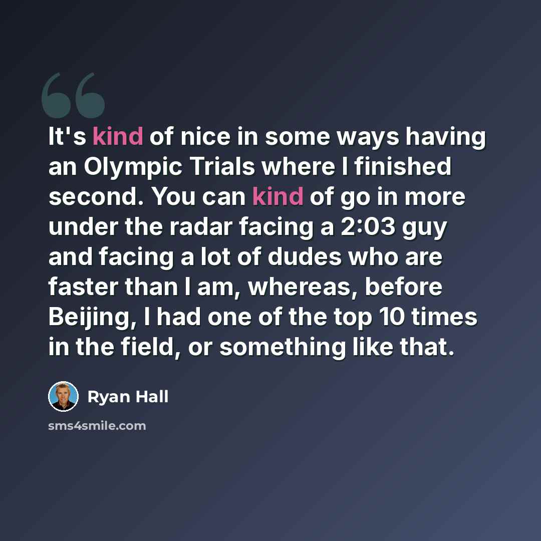 “It's kind of nice in some ways having an Olympic Trials where I finished second. You can kind of go in more under the radar facing a 2:03 guy and facing a lot of dudes who are faster than I am, whereas, before Beijing, I had one of the top 10 times in the field, or something like that.” quote by Ryan Hall