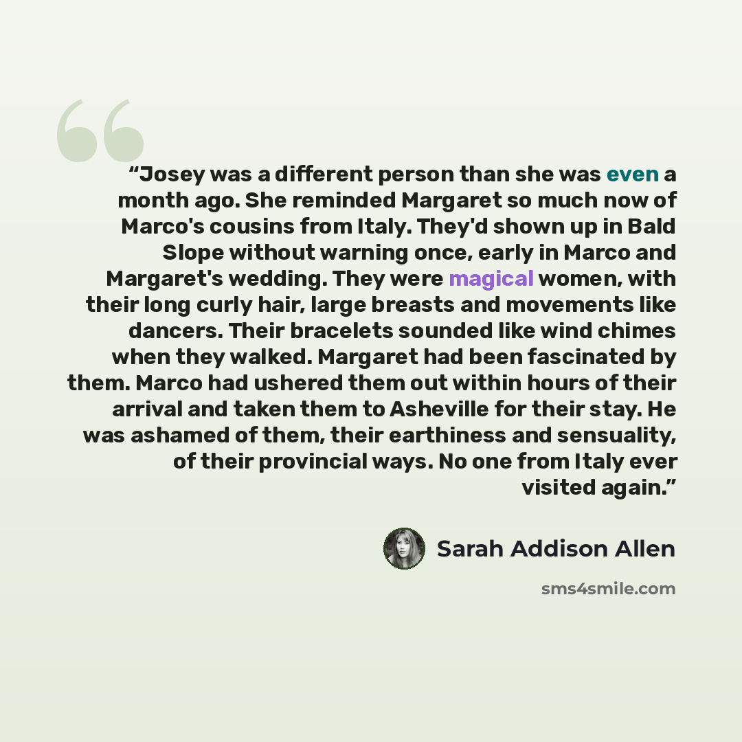 “Josey was a different person than she was even a month ago. She reminded Margaret so much now of Marco's cousins from Italy. They'd shown up in Bald Slope without warning once, early in Marco and Margaret's wedding. They were magical women, with their long curly hair, large breasts and movements…” quote by Sarah Addison Allen