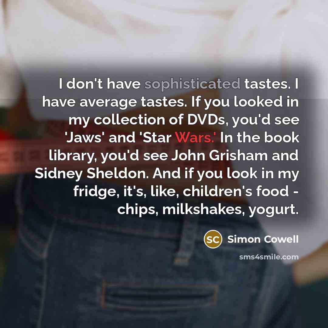 “I don't have sophisticated tastes. I have average tastes. If you looked in my collection of DVDs, you'd see 'Jaws' and 'Star Wars.' In the book library, you'd see John Grisham and Sidney Sheldon. And if you look in my fridge, it's, like, children's food - chips, milkshakes, yogurt.” quote by Simon Cowell