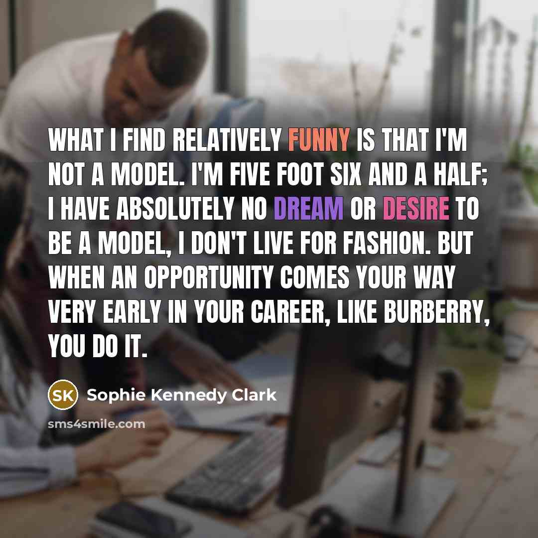 “What I find relatively funny is that I'm not a model. I'm five foot six and a half; I have absolutely no dream or desire to be a model, I don't live for fashion. But when an opportunity comes your way very early in your career, like Burberry, you do it.” quote by Sophie Kennedy Clark