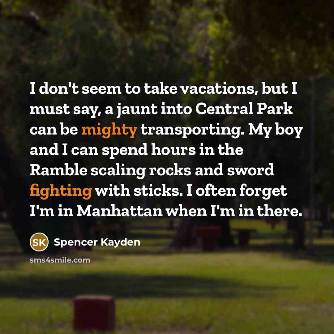 “I don't seem to take vacations, but I must say, a jaunt into Central Park can be mighty transporting. My boy and I can spend hours in the Ramble scaling rocks and sword fighting with sticks. I often forget I'm in Manhattan when I'm in there.” quote by Spencer Kayden