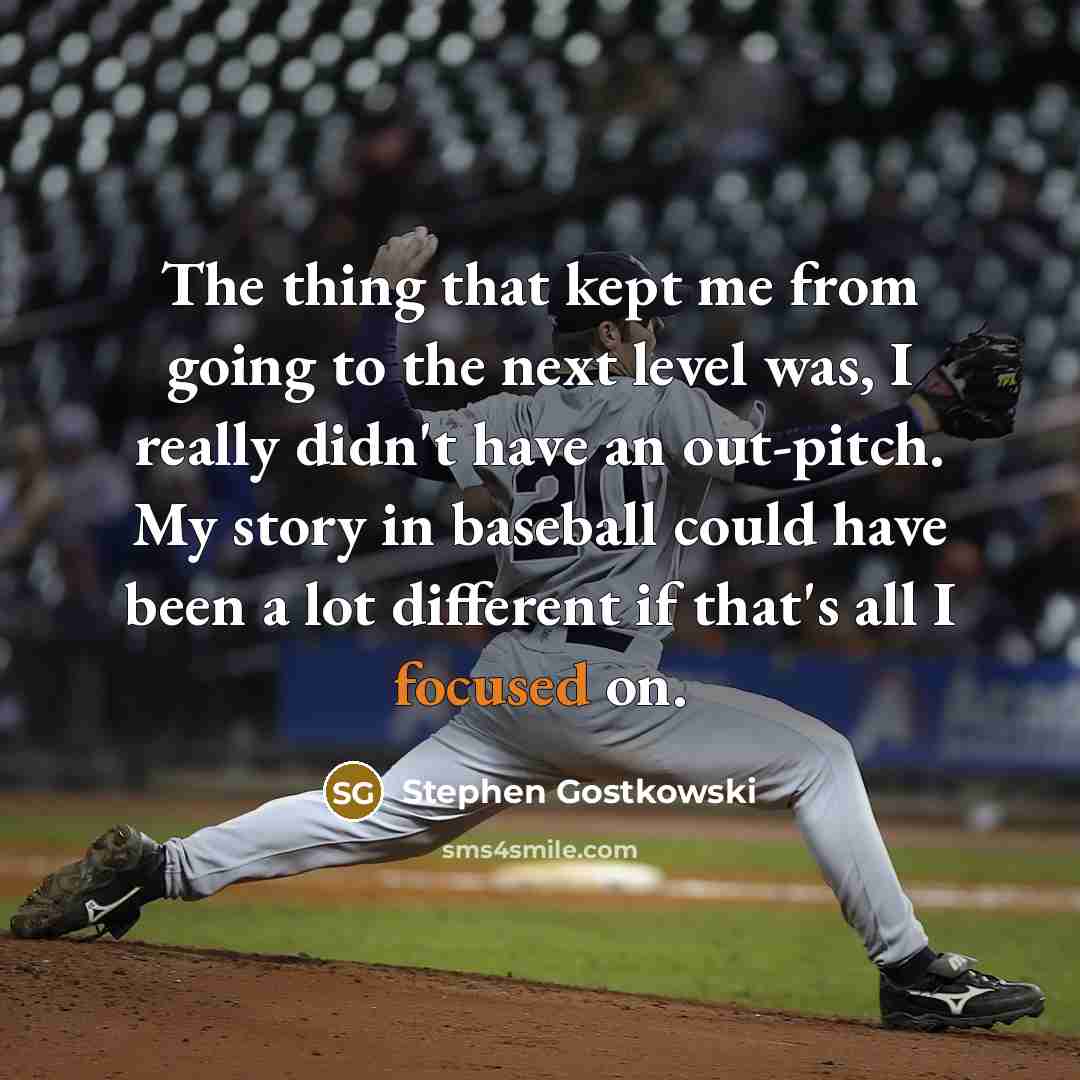 “The thing that kept me from going to the next level was, I really didn't have an out-pitch. My story in baseball could have been a lot different if that's all I focused on.” quote by Stephen Gostkowski