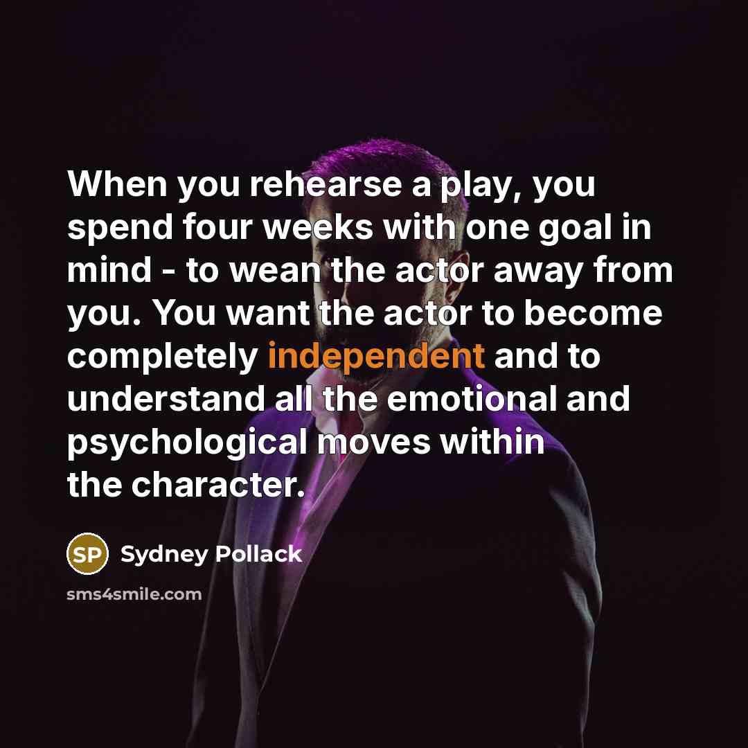 “When you rehearse a play, you spend four weeks with one goal in mind - to wean the actor away from you. You want the actor to become completely independent and to understand all the emotional and psychological moves within the character.” quote by Sydney Pollack