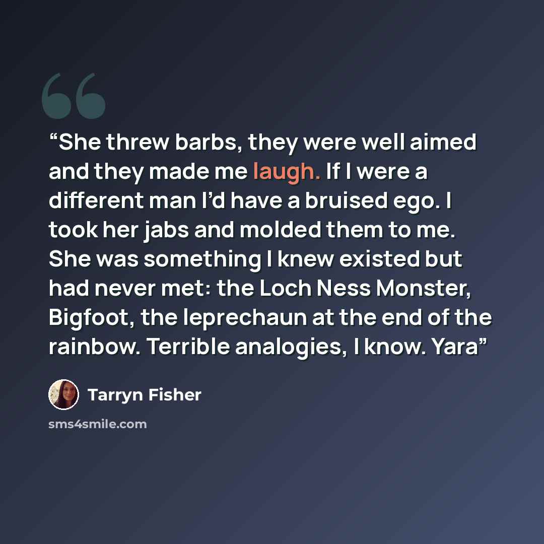 “She threw barbs, they were well aimed and they made me laugh. If I were a different man I’d have a bruised ego. I took her jabs and molded them to me. She was something I knew existed but had never met: the Loch Ness Monster, Bigfoot, the leprechaun at the end of the rainbow. Terrible analogies, I…” quote by Tarryn Fisher