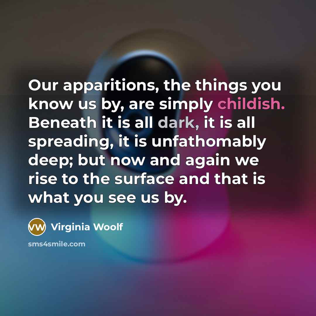“Our apparitions, the things you know us by, are simply childish. Beneath it is all dark, it is all spreading, it is unfathomably deep; but now and again we rise to the surface and that is what you see us by.” quote by Virginia Woolf