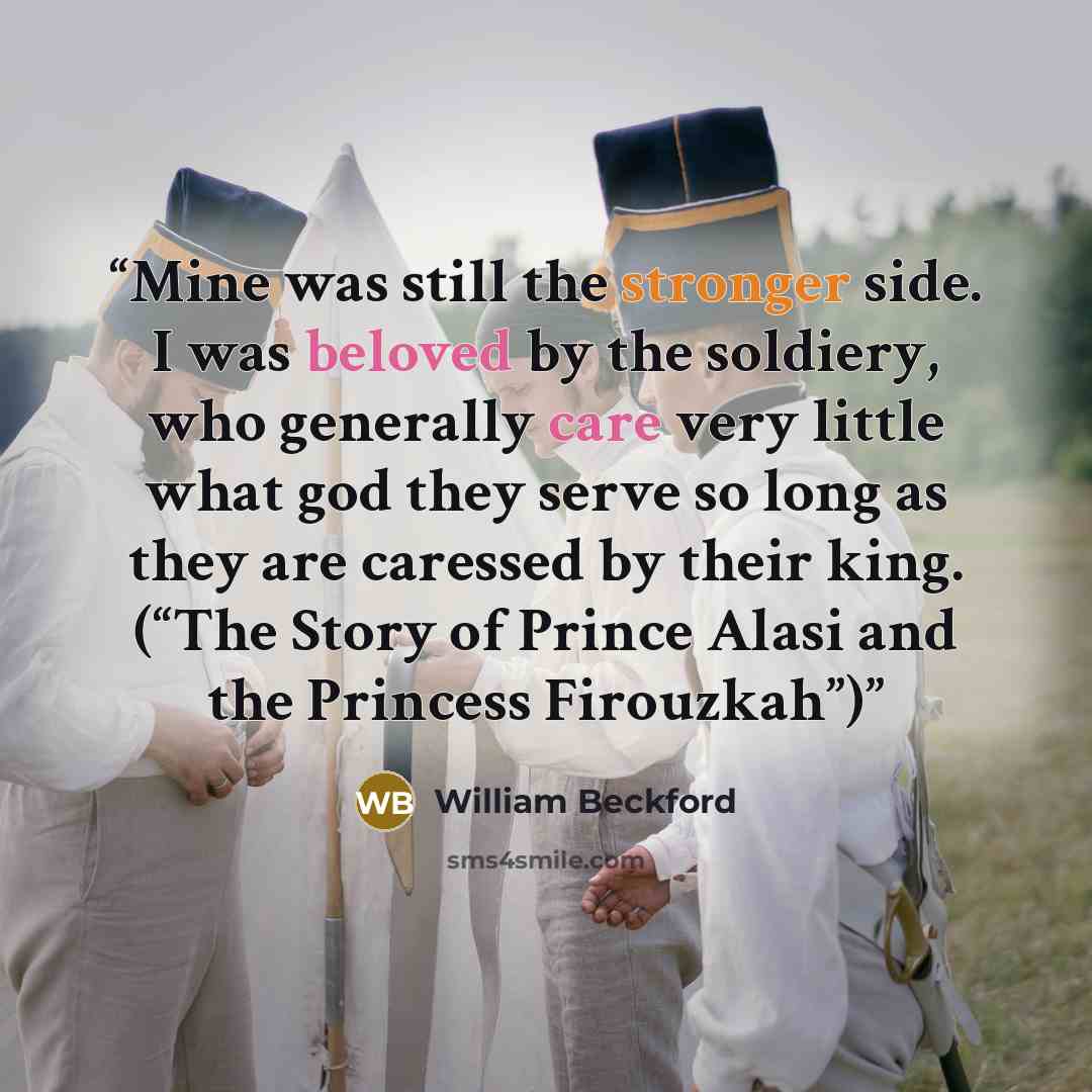 “Mine was still the stronger side. I was beloved by the soldiery, who generally care very little what god they serve so long as they are caressed by their king. (“The Story of Prince Alasi and the Princess Firouzkah”)” quote by William Beckford