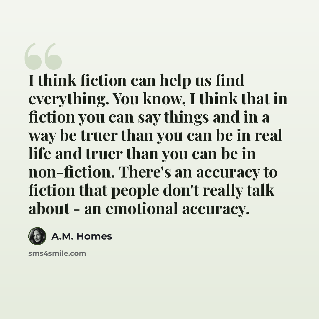 “I think fiction can help us find everything. You know, I think that in fiction you can say things and in a way be truer than you can be in real life and truer than you can be in non-fiction. There's an accuracy to fiction that people don't really talk about - an emotional accuracy.” quote by A.M. Homes