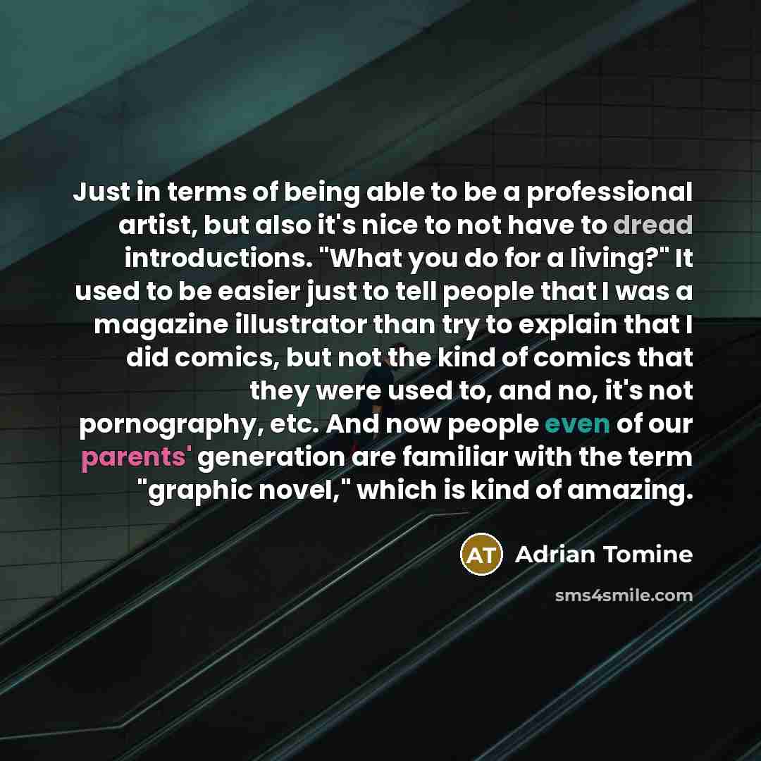 “Just in terms of being able to be a professional artist, but also it's nice to not have to dread introductions. "What you do for a living?" It used to be easier just to tell people that I was a magazine illustrator than try to explain that I did comics, but not the kind of comics that they were…” quote by Adrian Tomine