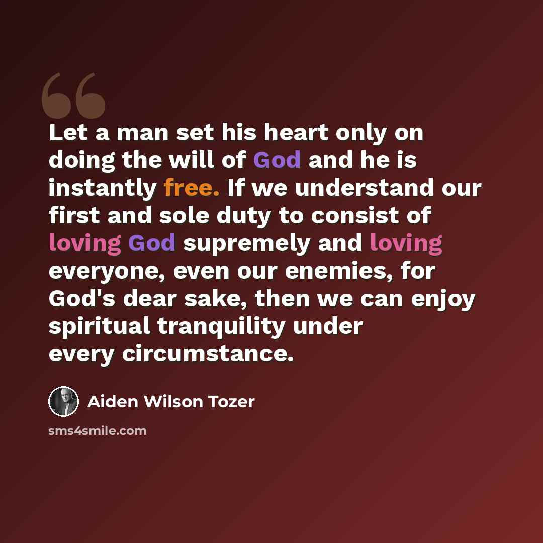 “Let a man set his heart only on doing the will of God and he is instantly free. If we understand our first and sole duty to consist of loving God supremely and loving everyone, even our enemies, for God's dear sake, then we can enjoy spiritual tranquility under every circumstance.” quote by Aiden Wilson Tozer