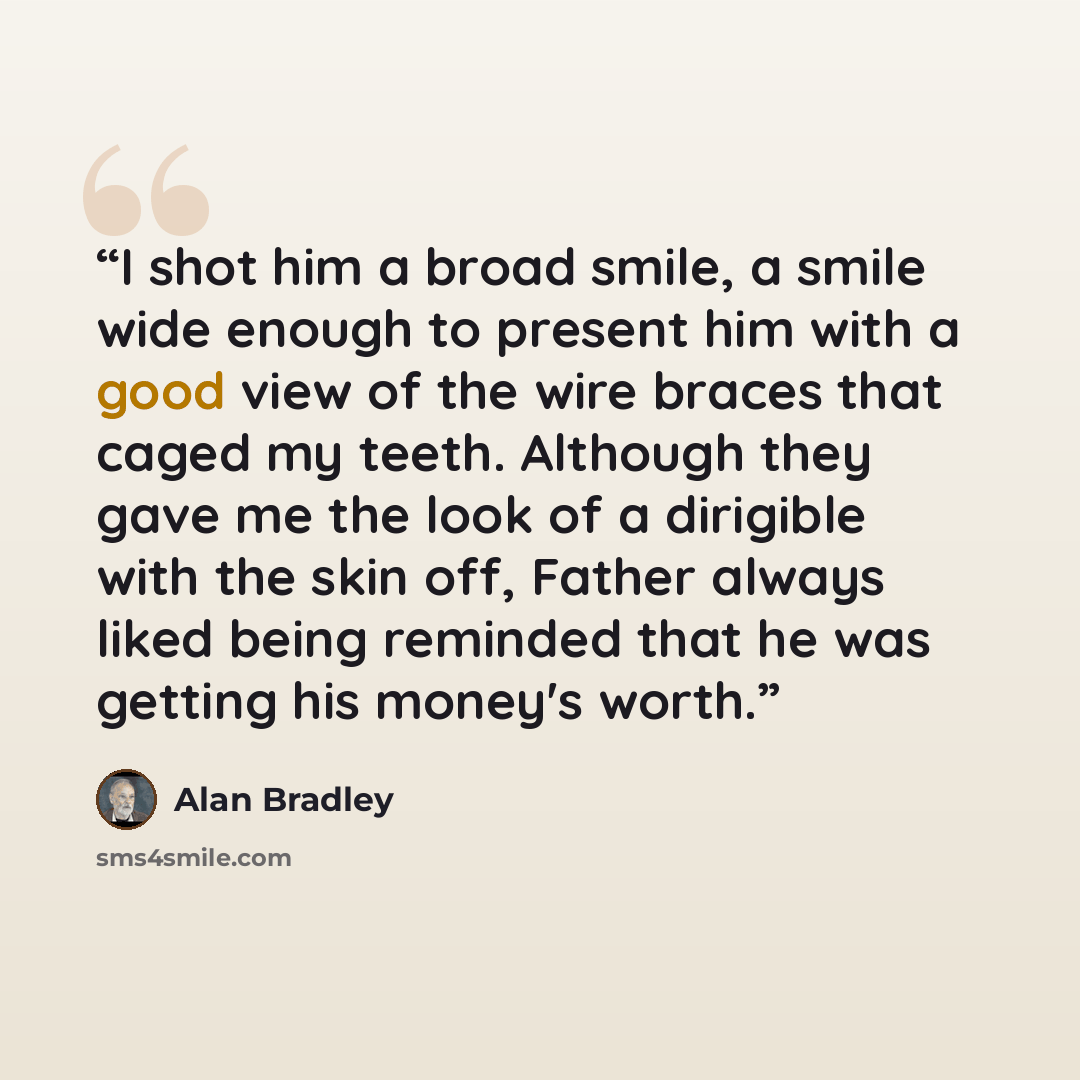 “I shot him a broad smile, a smile wide enough to present him with a good view of the wire braces that caged my teeth. Although they gave me the look of a dirigible with the skin off, Father always liked being reminded that he was getting his money's worth.” quote by Alan Bradley